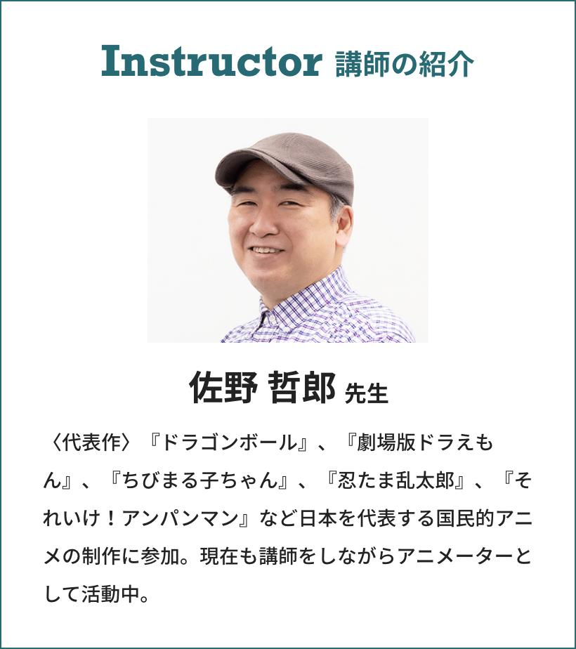 Instructor 講師の紹介 佐野 哲郎先生 〈代表作〉『ドラゴンボール』、『劇場版ドラえもん』、『ちびまる子ちゃん』、『忍たま乱太郎』、『それいけ！アンパンマン』など日本を代表する国民的アニメの制作に参加。現在も講師をしながらアニメーターとして活動中。