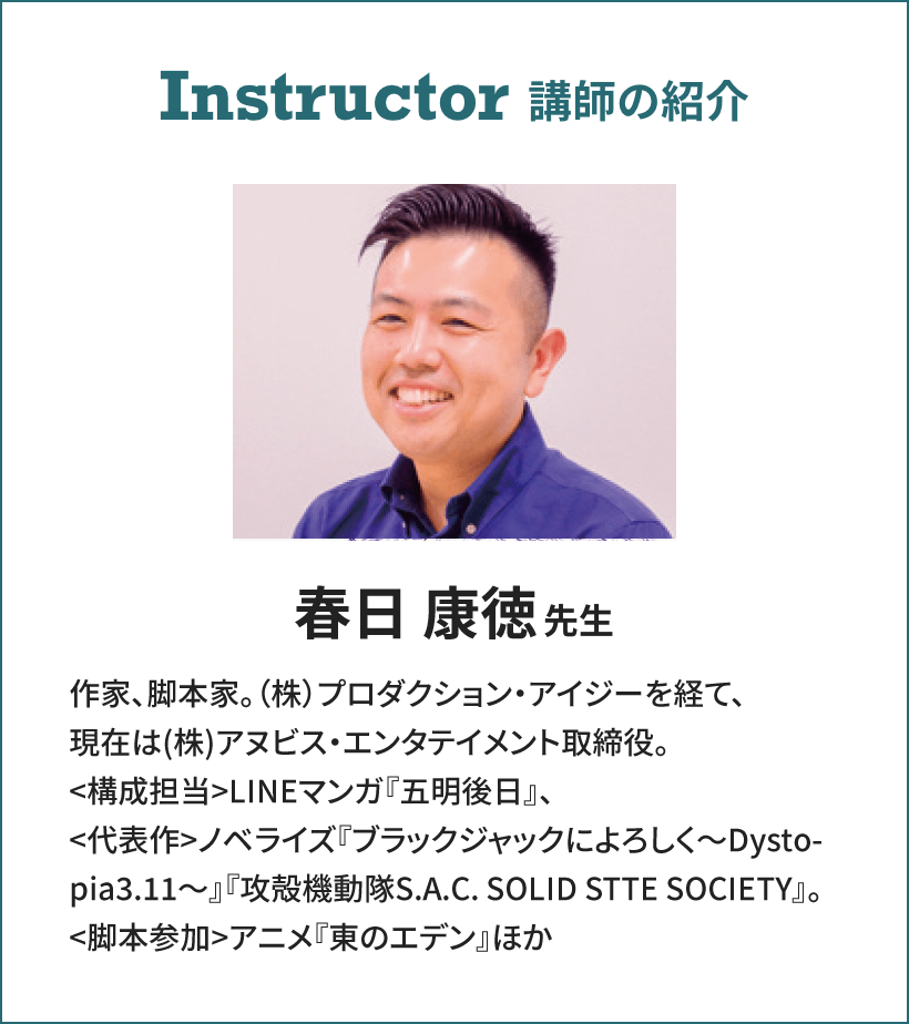 Instructor 講師の紹介 春日 康徳先生 作家、脚本家。（株）プロダクション・アイジーを経て、現在は(株)アヌビス・エンタテイメント取締役。
                                                <構成担当>LINEマンガ『五明後日』、<代表作>ノベライズ『ブラックジャックによろしく～Dystopia3.11～』『攻殻機動隊S.A.C. SOLID STTE SOCIETY』。<脚本参加>アニメ『東のエデン』ほか