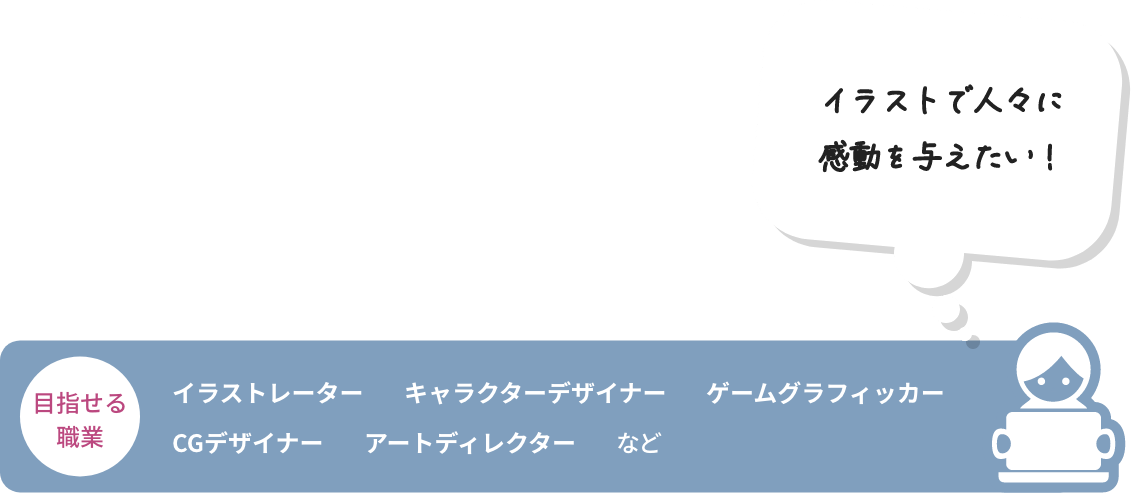 イラストで人々に感動を与えたい！ 目指せる職業 イラストレーター キャラクターデザイナー ゲームグラフィッカー CGデザイナー アートディレクター など